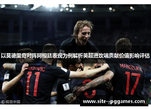 以莫德里奇对阵阿根廷表现为例解析英超进攻端贡献价值影响评估