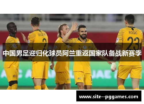 中国男足迎归化球员阿兰重返国家队备战新赛季