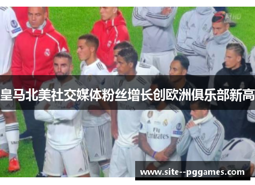 皇马北美社交媒体粉丝增长创欧洲俱乐部新高