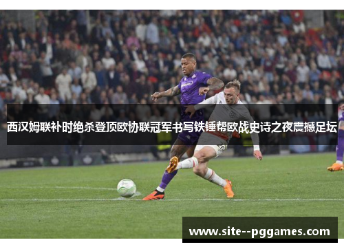 西汉姆联补时绝杀登顶欧协联冠军书写铁锤帮欧战史诗之夜震撼足坛