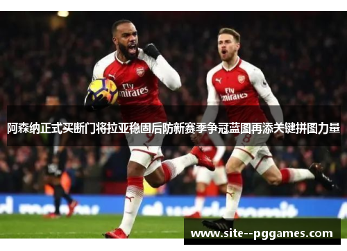 阿森纳正式买断门将拉亚稳固后防新赛季争冠蓝图再添关键拼图力量